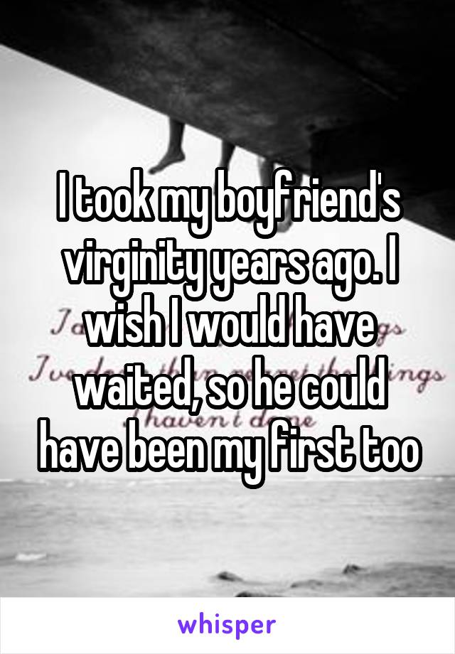 I took my boyfriend's virginity years ago. I wish I would have waited, so he could have been my first too
