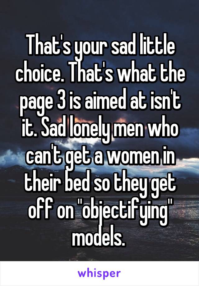 That's your sad little choice. That's what the page 3 is aimed at isn't it. Sad lonely men who can't get a women in their bed so they get off on "objectifying" models. 