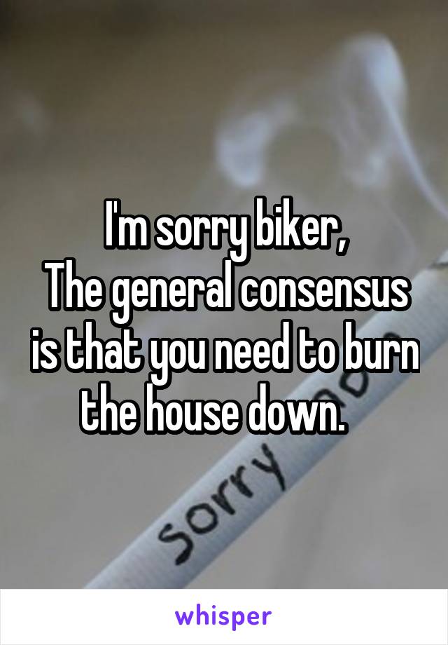 I'm sorry biker,
The general consensus is that you need to burn the house down.   