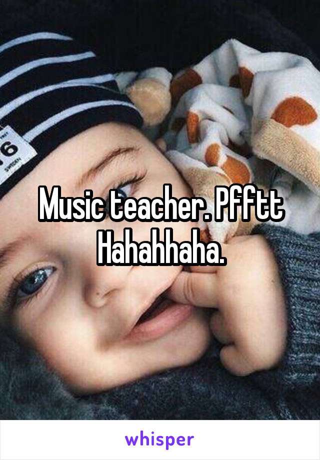 Music teacher. Pfftt Hahahhaha.