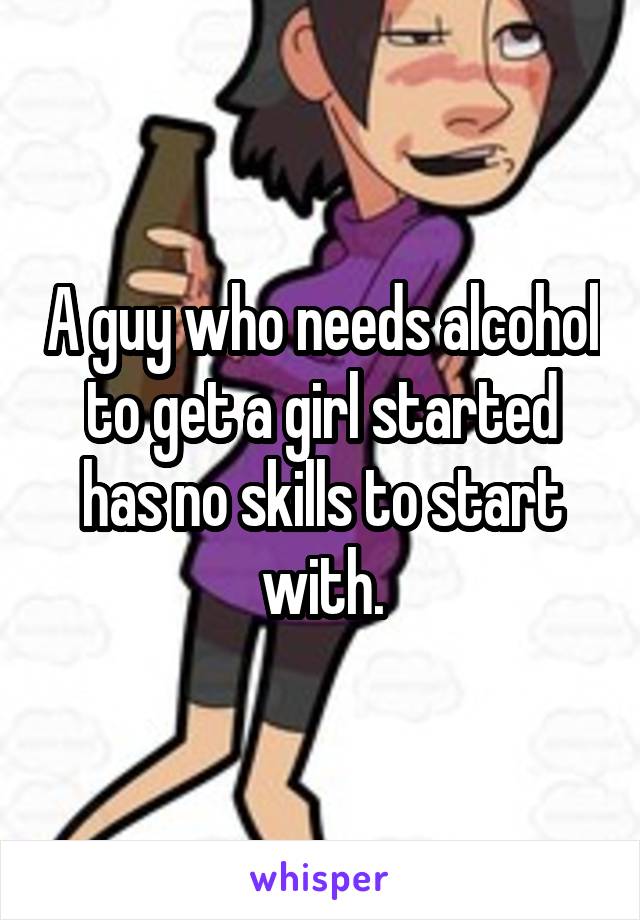 A guy who needs alcohol to get a girl started has no skills to start with.