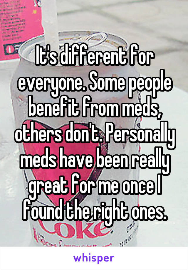 It's different for everyone. Some people benefit from meds, others don't. Personally meds have been really great for me once I found the right ones.