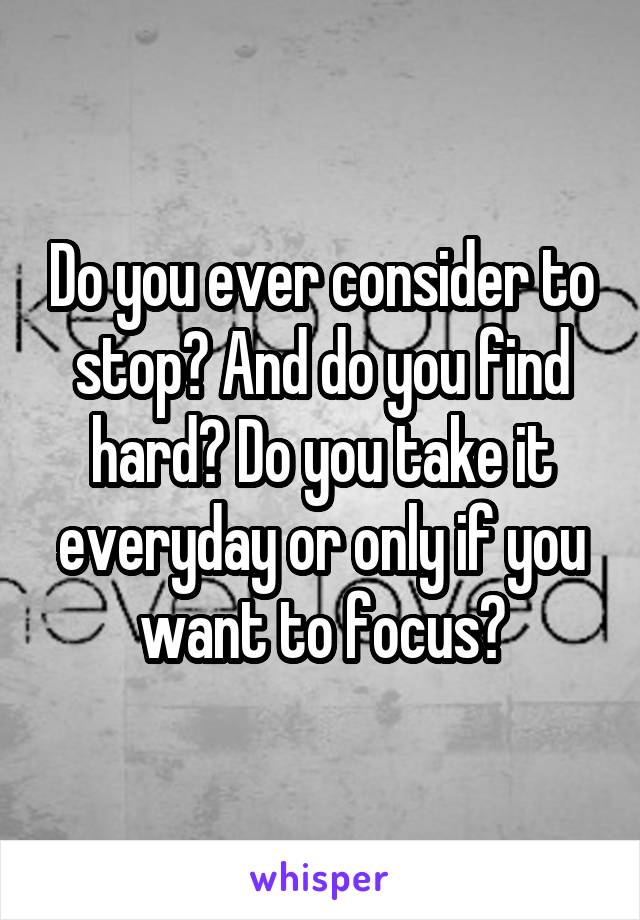 Do you ever consider to stop? And do you find hard? Do you take it everyday or only if you want to focus?