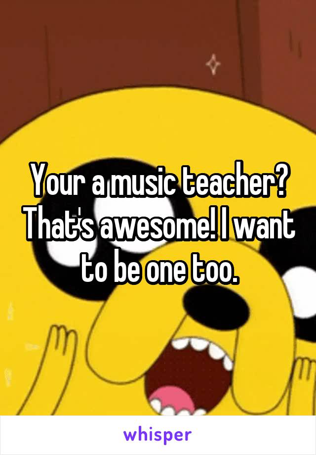 Your a music teacher? That's awesome! I want to be one too.