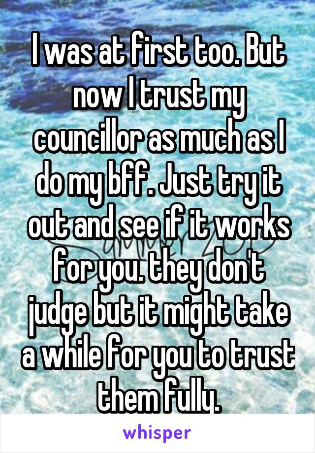 I was at first too. But now I trust my councillor as much as I do my bff. Just try it out and see if it works for you. they don't judge but it might take a while for you to trust them fully.