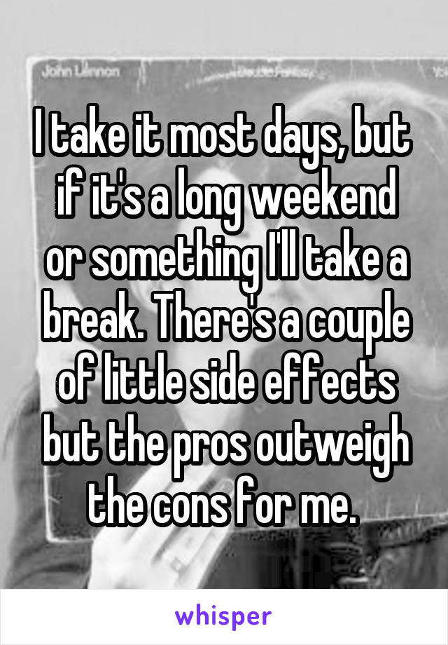 I take it most days, but 
if it's a long weekend or something I'll take a break. There's a couple of little side effects but the pros outweigh the cons for me. 