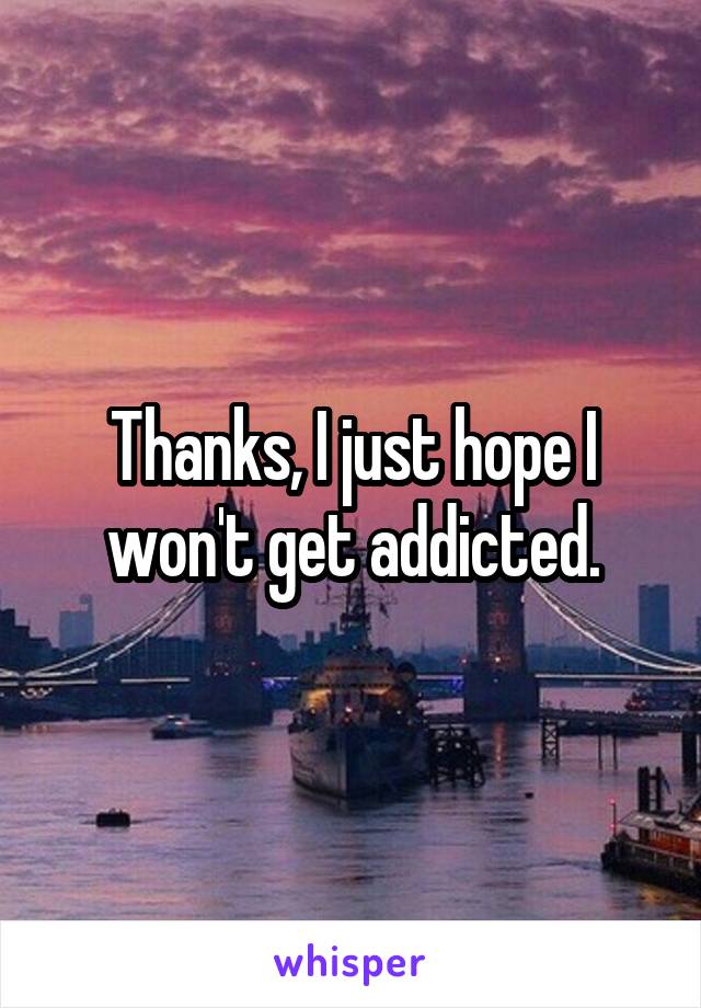 Thanks, I just hope I won't get addicted.