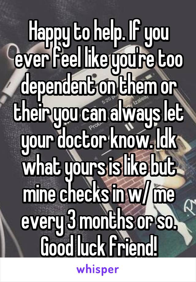 Happy to help. If you ever feel like you're too dependent on them or their you can always let your doctor know. Idk what yours is like but mine checks in w/ me every 3 months or so. Good luck friend!