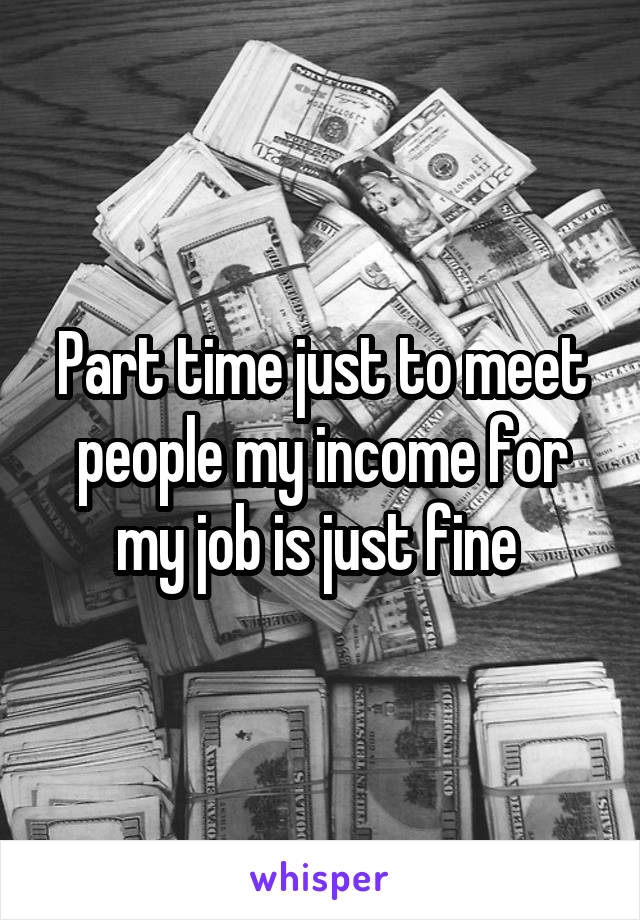 Part time just to meet people my income for my job is just fine 