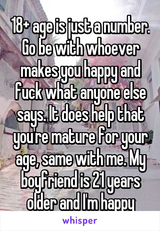 18+ age is just a number. Go be with whoever makes you happy and fuck what anyone else says. It does help that you're mature for your age, same with me. My boyfriend is 21 years older and I'm happy