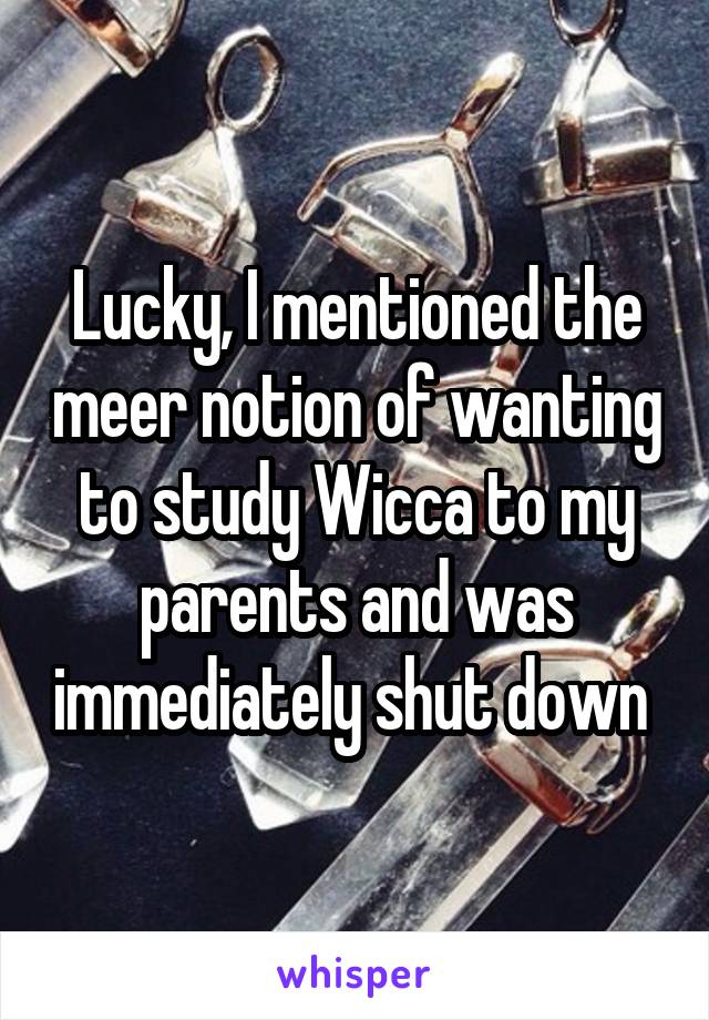 Lucky, I mentioned the meer notion of wanting to study Wicca to my parents and was immediately shut down 