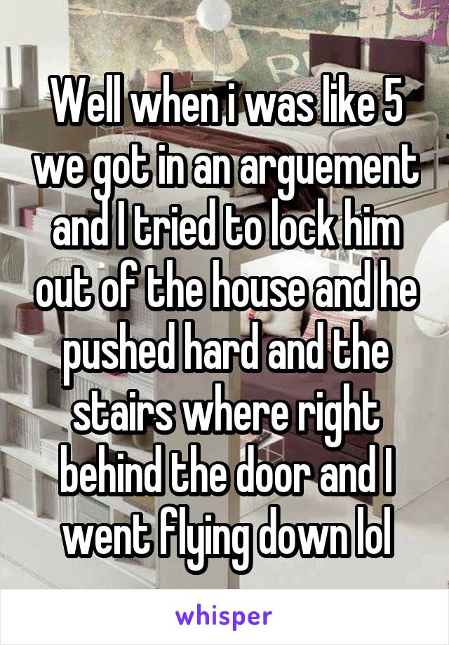 Well when i was like 5 we got in an arguement and I tried to lock him out of the house and he pushed hard and the stairs where right behind the door and I went flying down lol