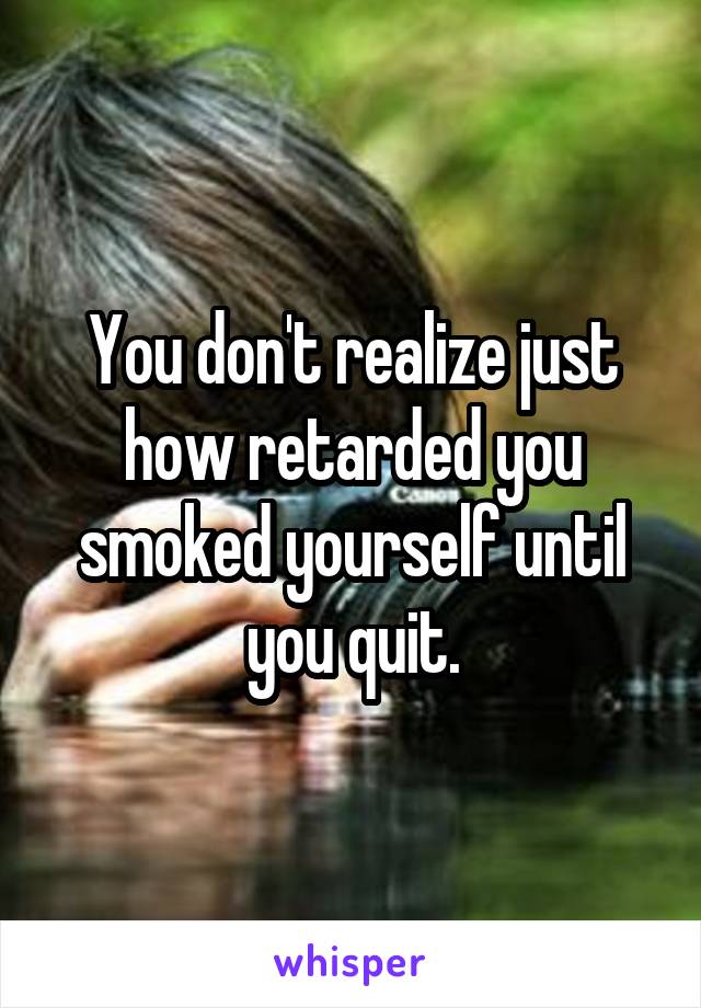 You don't realize just how retarded you smoked yourself until you quit.