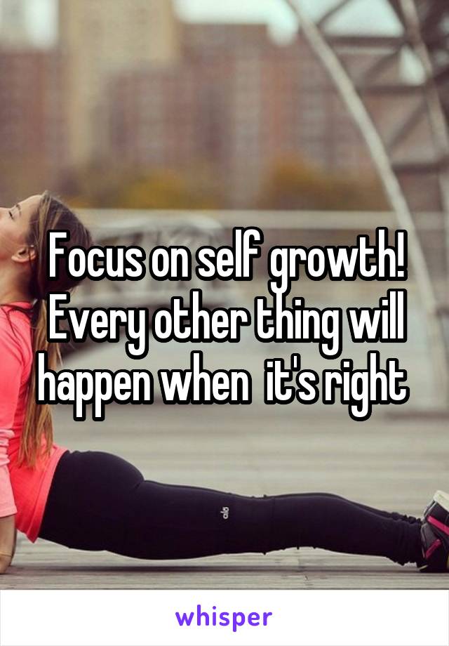 Focus on self growth! Every other thing will happen when  it's right 