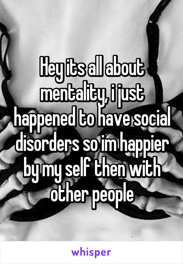 Hey its all about mentality, i just happened to have social disorders so im happier by my self then with other people