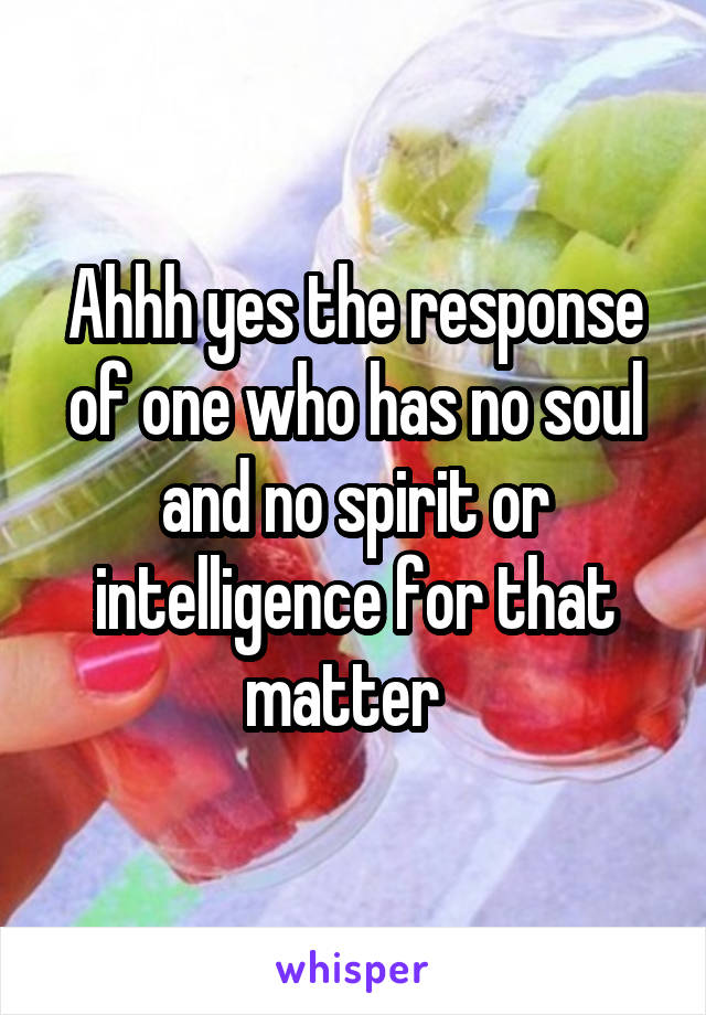 Ahhh yes the response of one who has no soul and no spirit or intelligence for that matter  