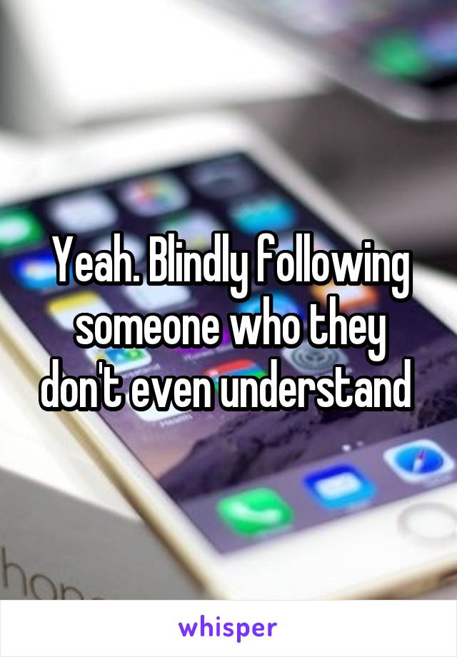 Yeah. Blindly following someone who they don't even understand 