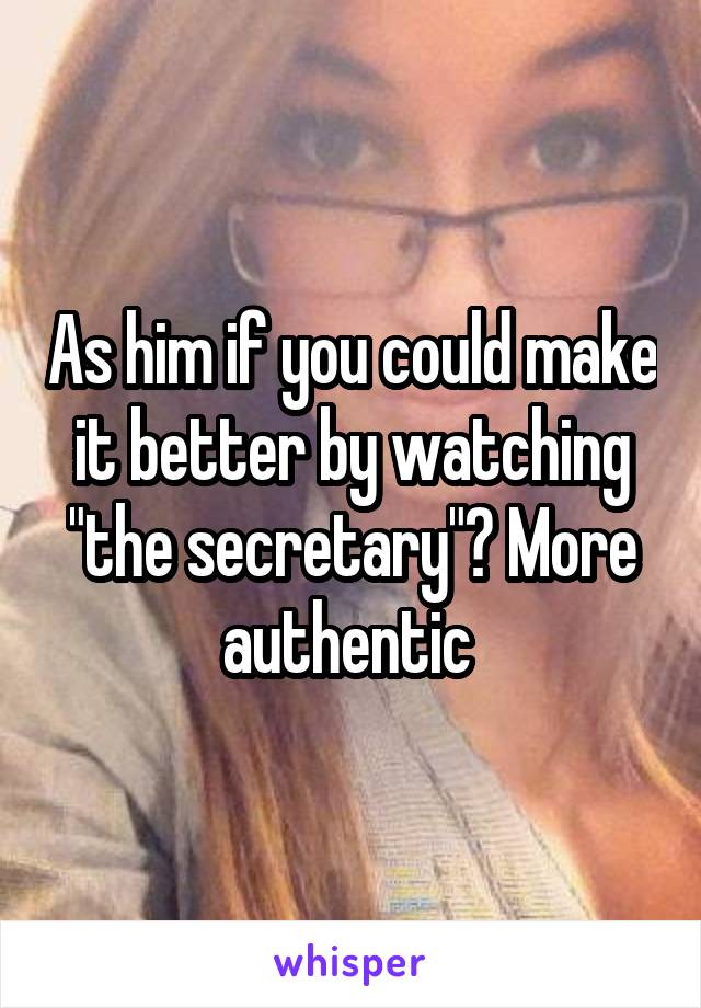 As him if you could make it better by watching "the secretary"? More authentic 