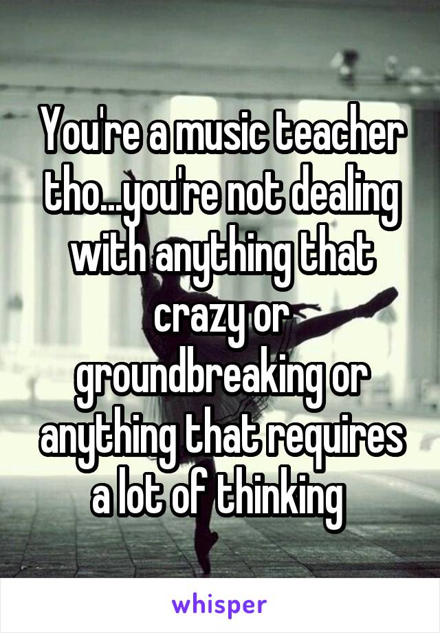 You're a music teacher tho...you're not dealing with anything that crazy or groundbreaking or anything that requires a lot of thinking 