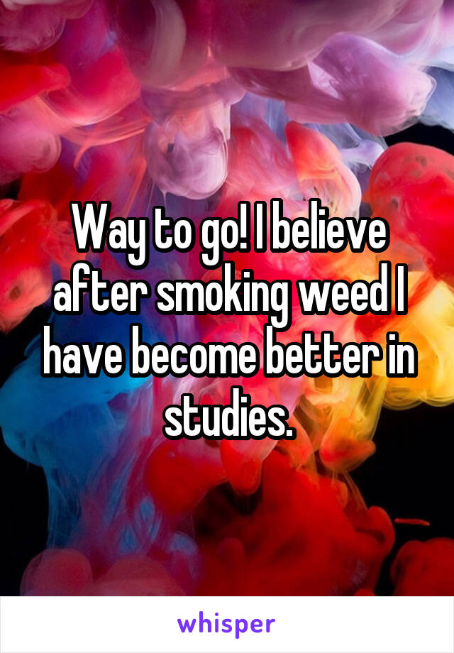 Way to go! I believe after smoking weed I have become better in studies.