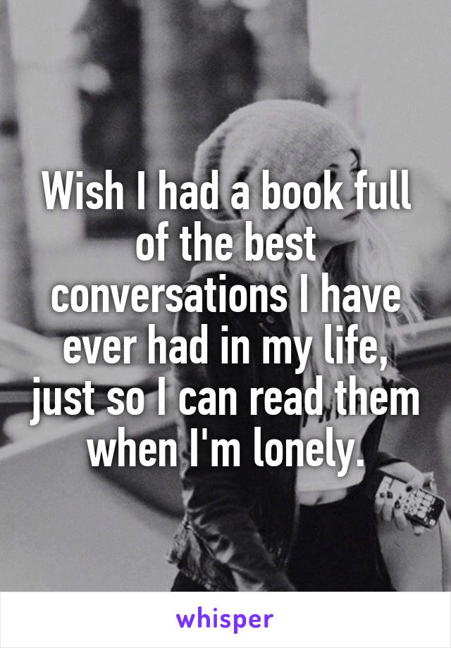 Wish I had a book full of the best conversations I have ever had in my life, just so I can read them when I'm lonely.