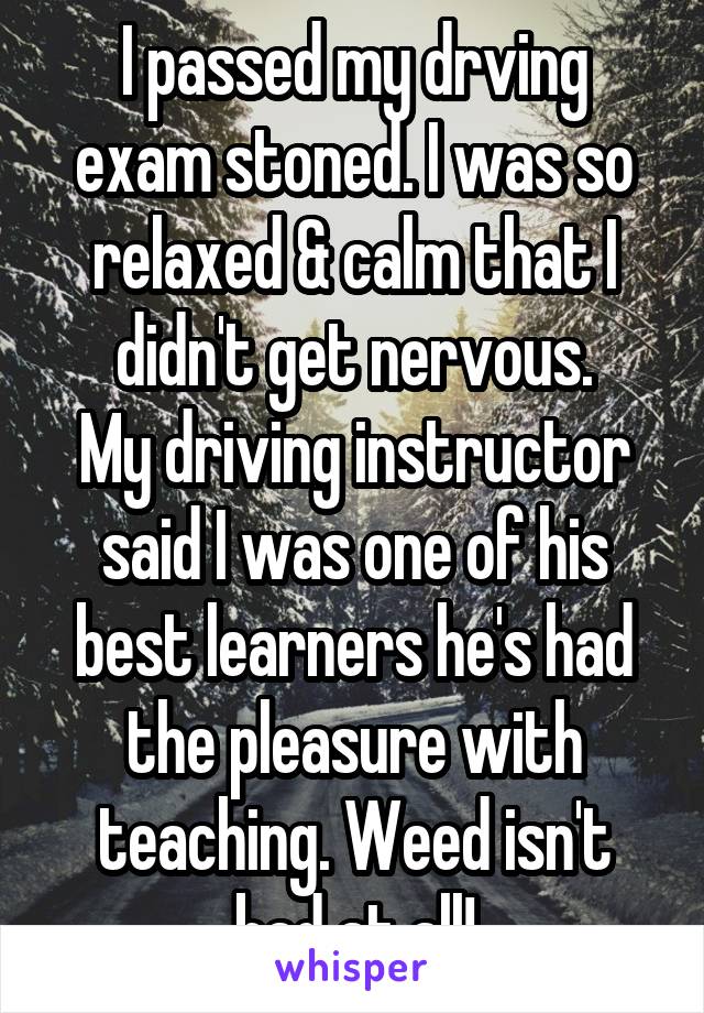 I passed my drving exam stoned. I was so relaxed & calm that I didn't get nervous.
My driving instructor said I was one of his best learners he's had the pleasure with teaching. Weed isn't bad at all!