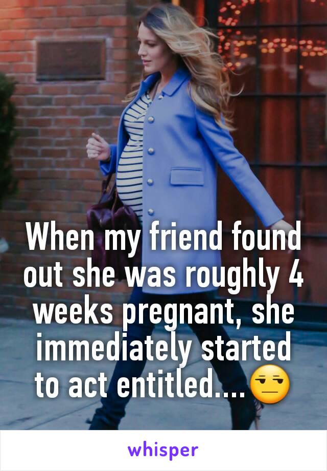 When my friend found out she was roughly 4 weeks pregnant, she immediately started to act entitled....😒