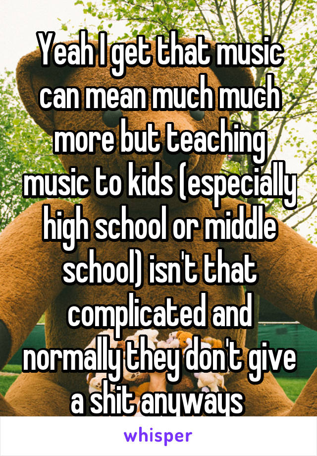 Yeah I get that music can mean much much more but teaching music to kids (especially high school or middle school) isn't that complicated and normally they don't give a shit anyways 