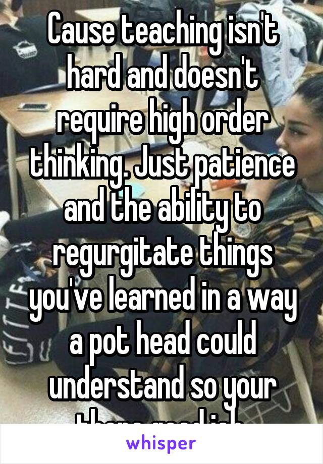 Cause teaching isn't hard and doesn't require high order thinking. Just patience and the ability to regurgitate things you've learned in a way a pot head could understand so your there good job.