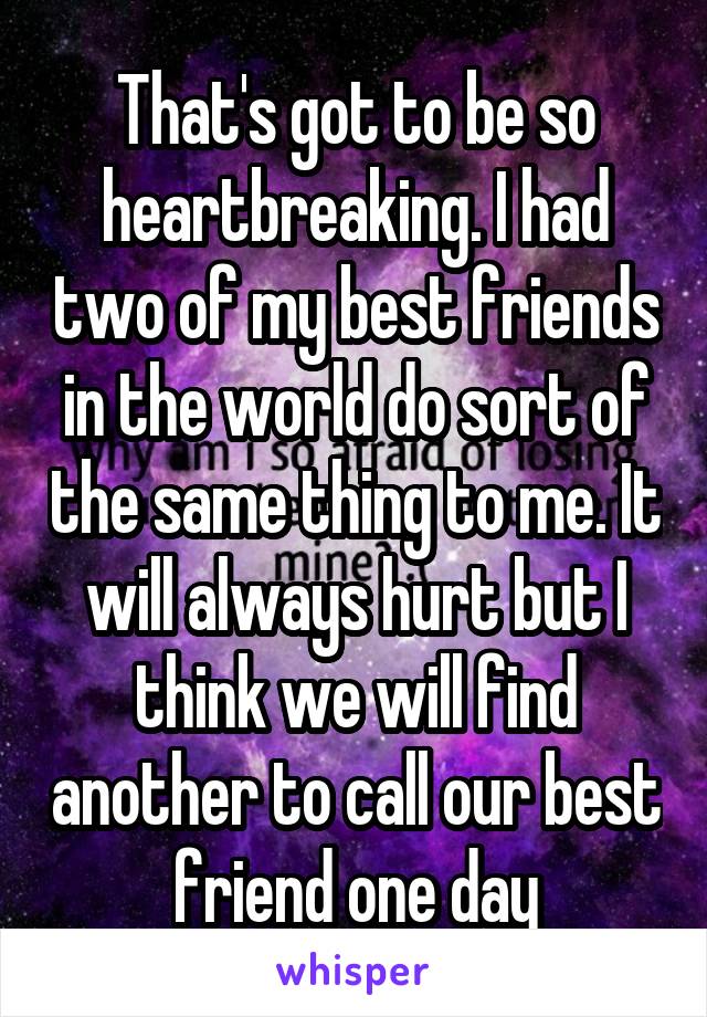 That's got to be so heartbreaking. I had two of my best friends in the world do sort of the same thing to me. It will always hurt but I think we will find another to call our best friend one day