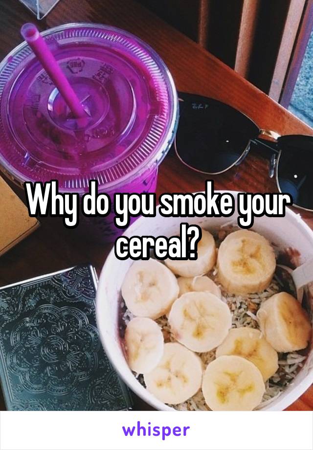 Why do you smoke your cereal?