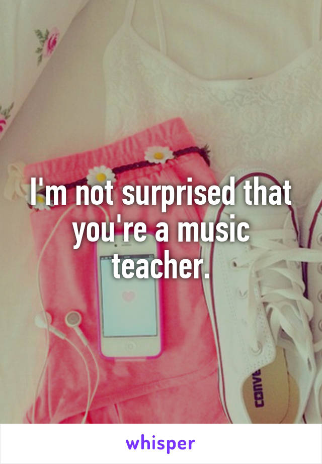 I'm not surprised that you're a music teacher.