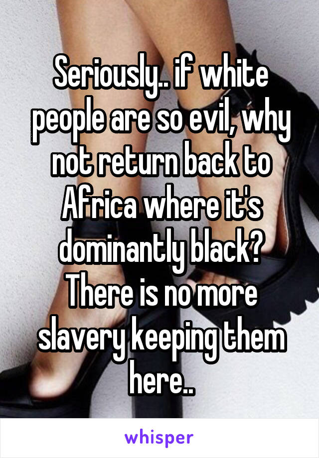 Seriously.. if white people are so evil, why not return back to Africa where it's dominantly black? There is no more slavery keeping them here..