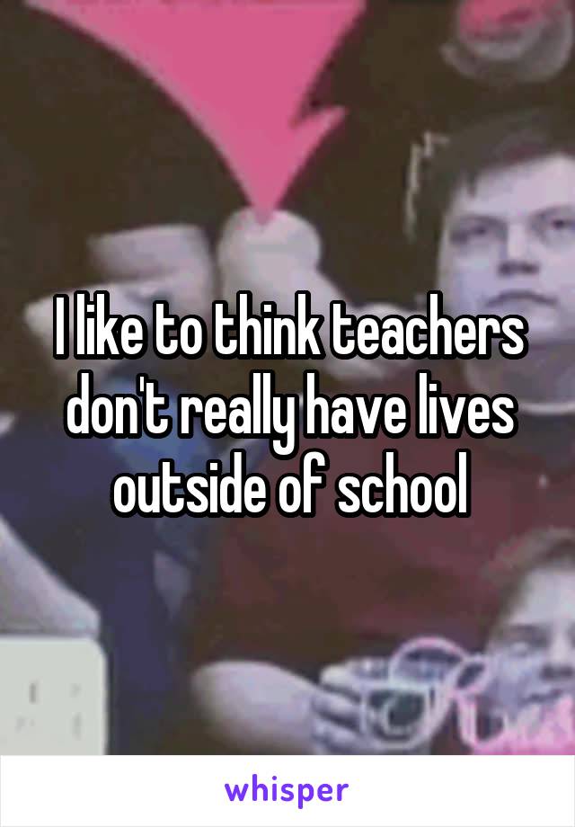 I like to think teachers don't really have lives outside of school