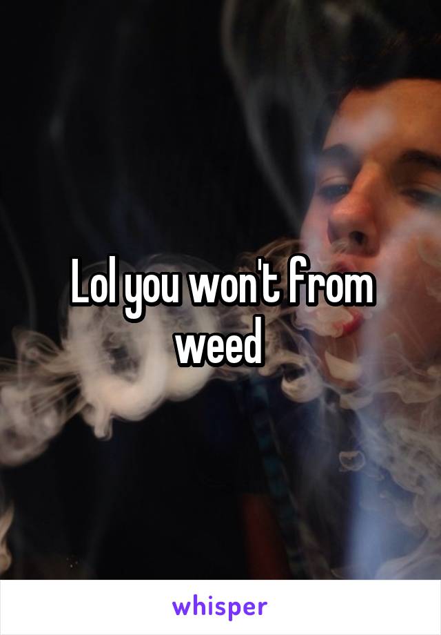 Lol you won't from weed 