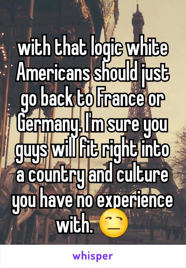 with that logic white Americans should just go back to France or Germany. I'm sure you guys will fit right into a country and culture you have no experience with. 😒