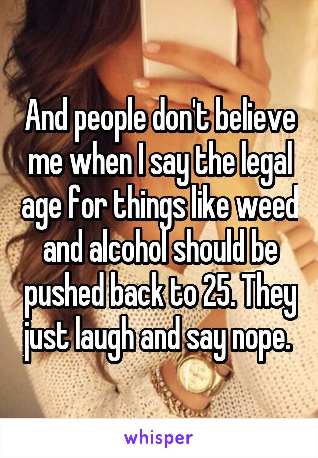 And people don't believe me when I say the legal age for things like weed and alcohol should be pushed back to 25. They just laugh and say nope. 