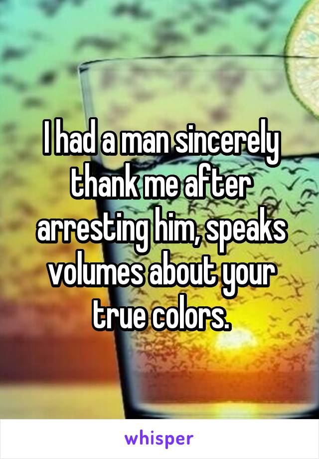 I had a man sincerely thank me after arresting him, speaks volumes about your true colors.