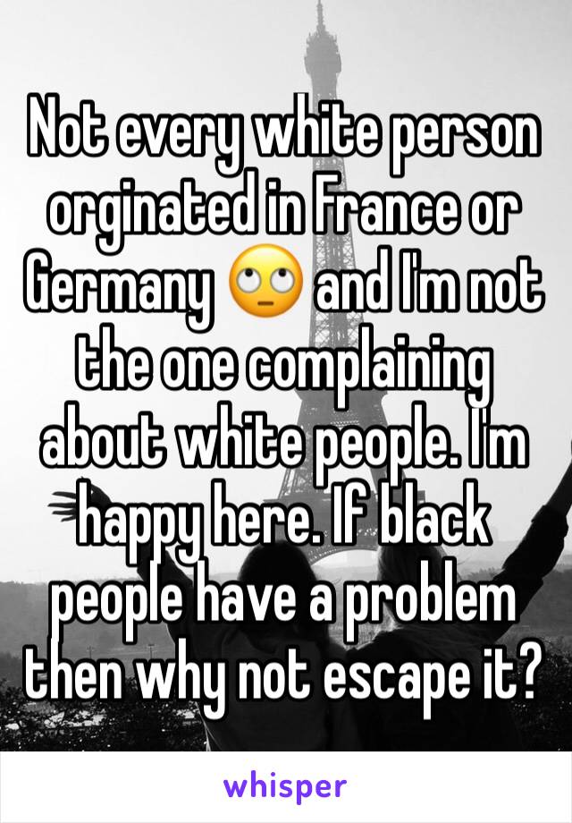 Not every white person orginated in France or Germany 🙄 and I'm not the one complaining about white people. I'm happy here. If black people have a problem then why not escape it?