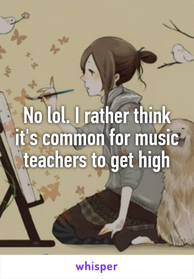 No lol. I rather think it's common for music teachers to get high