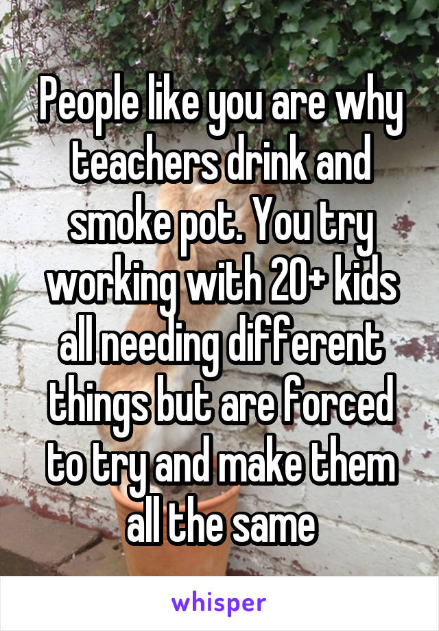 People like you are why teachers drink and smoke pot. You try working with 20+ kids all needing different things but are forced to try and make them all the same