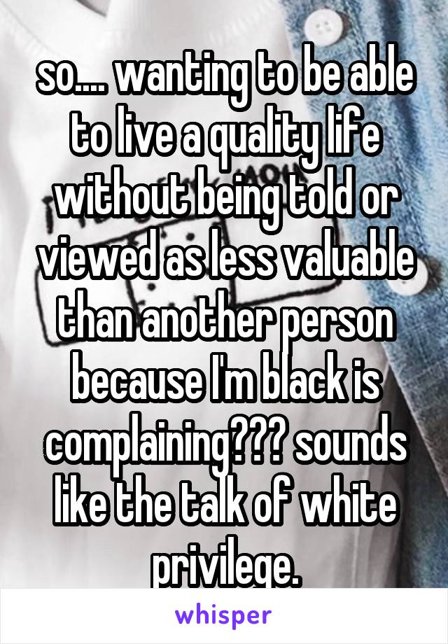 so.... wanting to be able to live a quality life without being told or viewed as less valuable than another person because I'm black is complaining??? sounds like the talk of white privilege.