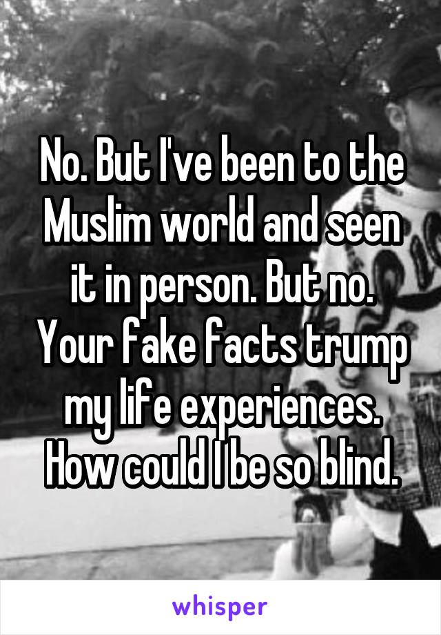 No. But I've been to the Muslim world and seen it in person. But no. Your fake facts trump my life experiences. How could I be so blind.