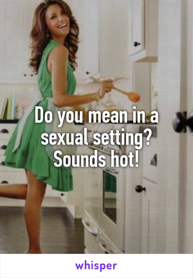 Do you mean in a sexual setting? Sounds hot!