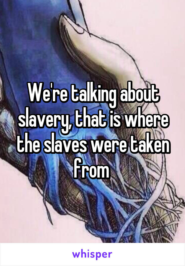 We're talking about slavery, that is where the slaves were taken from 