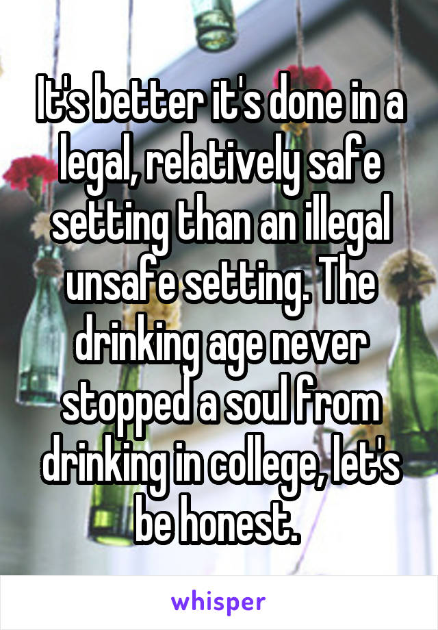 It's better it's done in a legal, relatively safe setting than an illegal unsafe setting. The drinking age never stopped a soul from drinking in college, let's be honest. 