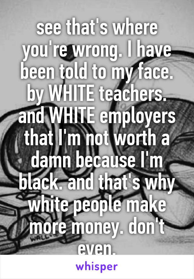 see that's where you're wrong. I have been told to my face. by WHITE teachers. and WHITE employers that I'm not worth a damn because I'm black. and that's why white people make more money. don't even.