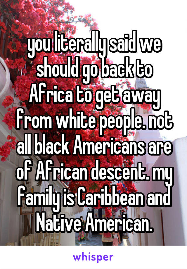 you literally said we should go back to Africa to get away from white people. not all black Americans are of African descent. my family is Caribbean and Native American.