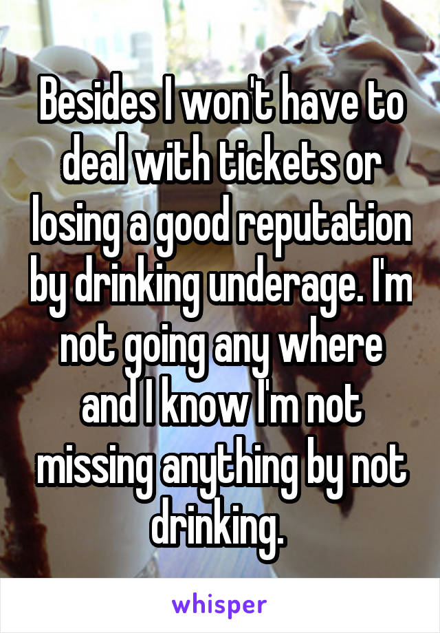 Besides I won't have to deal with tickets or losing a good reputation by drinking underage. I'm not going any where and I know I'm not missing anything by not drinking. 