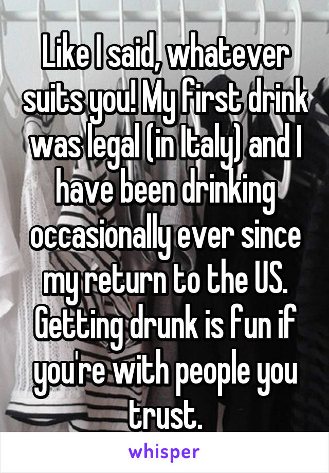 Like I said, whatever suits you! My first drink was legal (in Italy) and I have been drinking occasionally ever since my return to the US. Getting drunk is fun if you're with people you trust.